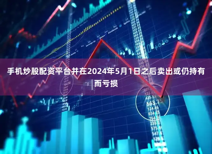 手机炒股配资平台并在2024年5月1日之后卖出或仍持有而亏损