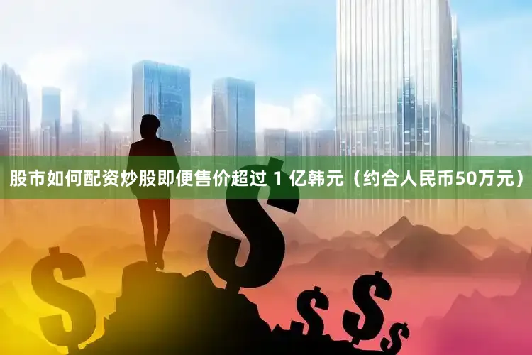 股市如何配资炒股即便售价超过 1 亿韩元（约合人民币50万元）