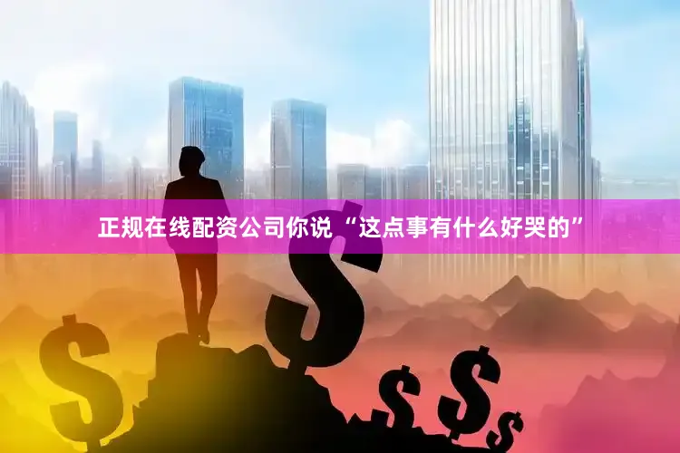 正规在线配资公司你说 “这点事有什么好哭的”
